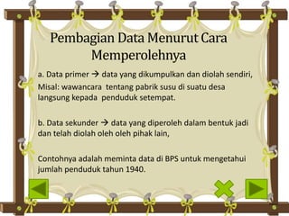 Pembagian Data Menurut Cara
Memperolehnya
a. Data primer  data yang dikumpulkan dan diolah sendiri,
Misal: wawancara tentang pabrik susu di suatu desa
langsung kepada penduduk setempat.
b. Data sekunder  data yang diperoleh dalam bentuk jadi
dan telah diolah oleh oleh pihak lain,
Contohnya adalah meminta data di BPS untuk mengetahui
jumlah penduduk tahun 1940.
 