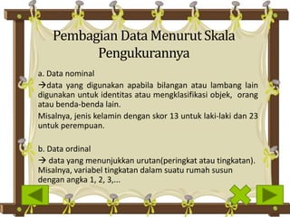 Pembagian Data Menurut Skala
Pengukurannya
a. Data nominal
data yang digunakan apabila bilangan atau lambang lain
digunakan untuk identitas atau mengklasifikasi objek, orang
atau benda-benda lain.
Misalnya, jenis kelamin dengan skor 13 untuk laki-laki dan 23
untuk perempuan.
b. Data ordinal
 data yang menunjukkan urutan(peringkat atau tingkatan).
Misalnya, variabel tingkatan dalam suatu rumah susun
dengan angka 1, 2, 3,...
 