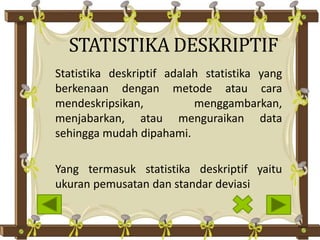 Statistika deskriptif adalah statistika yang
berkenaan dengan metode atau cara
mendeskripsikan, menggambarkan,
menjabarkan, atau menguraikan data
sehingga mudah dipahami.
Yang termasuk statistika deskriptif yaitu
ukuran pemusatan dan standar deviasi
STATISTIKA DESKRIPTIF
 