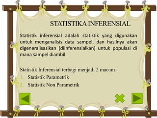 STATISTIKAINFERENSIAL
Statistik inferensial adalah statistik yang digunakan
untuk menganalisis data sampel, dan hasilnya akan
digeneralisasikan (diinferensialkan) untuk populasi di
mana sampel diambil.
Statistik Inferensial terbagi menjadi 2 macam :
1. Statistik Parametrik
2. Statistik Non Parametrik
 