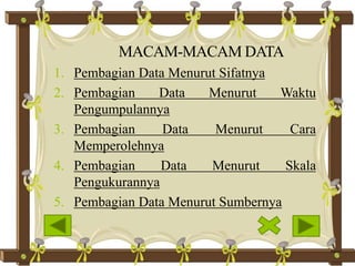 MACAM-MACAM DATA
1. Pembagian Data Menurut Sifatnya
2. Pembagian Data Menurut Waktu
Pengumpulannya
3. Pembagian Data Menurut Cara
Memperolehnya
4. Pembagian Data Menurut Skala
Pengukurannya
5. Pembagian Data Menurut Sumbernya
 