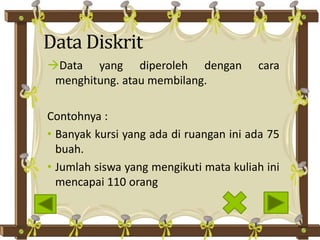 Data Diskrit
Data yang diperoleh dengan cara
menghitung. atau membilang.
Contohnya :
• Banyak kursi yang ada di ruangan ini ada 75
buah.
• Jumlah siswa yang mengikuti mata kuliah ini
mencapai 110 orang
 