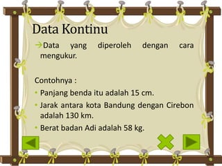 Data Kontinu
Data yang diperoleh dengan cara
mengukur.
Contohnya :
• Panjang benda itu adalah 15 cm.
• Jarak antara kota Bandung dengan Cirebon
adalah 130 km.
• Berat badan Adi adalah 58 kg.
 