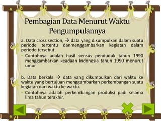 Pembagian Data Menurut Waktu
Pengumpulannya
a. Data cross section,  data yang dikumpulkan dalam suatu
periode tertentu danmenggambarkan kegiatan dalam
periode tersebut.
• Contohnya adalah hasil sensus penduduk tahun 1990
menggambarkan keadaan Indonesia tahun 1990 menurut
umur
b. Data berkala  data yang dikumpulkan dari waktu ke
waktu yang bertujuan menggambarkan perkembangan suatu
kegiatan dari waktu ke waktu.
• Contohnya adalah perkembangan produksi padi selama
lima tahun terakhir,
 