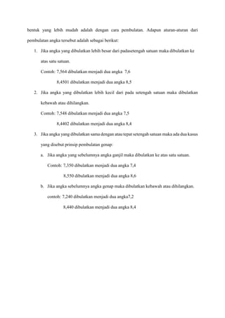 bentuk yang lebih mudah adalah dengan cara pembulatan. Adapun aturan-aturan dari
pembulatan angka tersebut adalah sebagai berikut:
1. Jika angka yang dibulatkan lebih besar dari padasetengah satuan maka dibulatkan ke
atas satu satuan.
Contoh: 7,564 dibulatkan menjadi dua angka 7,6
8,4501 dibulatkan menjadi dua angka 8,5
2. Jika angka yang dibulatkan lebih kecil dari pada setengah satuan maka dibulatkan
kebawah atau dihilangkan.
Contoh: 7,548 dibulatkan menjadi dua angka 7,5
8,4402 dibulatkan menjadi dua angka 8,4
3. Jika angka yang dibulatkan sama dengan atau tepat setengah satuan maka ada dua kasus
yang disebut prinsip pembulatan genap:
a. Jika angka yang sebelumnya angka ganjil maka dibulatkan ke atas satu satuan.
Contoh: 7,350 dibulatkan menjadi dua angka 7,4
8,550 dibulatkan menjadi dua angka 8,6
b. Jika angka sebelumnya angka genap maka dibulatkan kebawah atau dihilangkan.
contoh: 7,240 dibulatkan menjadi dua angka7,2
8,440 dibulatkan menjadi dua angka 8,4
 
