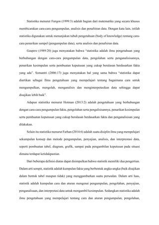 Statistika menurut Furqon (1999:3) adalah bagian dari matematika yang secara khusus
membicarakan cara-cara pengumpulan, analisis dan penafsiran data. Dengan kata lain, istilah
statistika digunakan untuk menunjukan tubuh pengetahuan (body of knowledge) tentang cara-
cara penarikan sampel (pengumpulan data), serta analisis dan penafsiran data.
Gasperz (1989:20) juga menyatakan bahwa “statistika adalah ilmu pengetahuan yang
berhubungan dengan cara-cara pengumpulan data, pengolahan serta penganalisisannya,
penarikan kesimpulan serta pembuatan keputusan yang cukup beralasan berdasarkan fakta
yang ada”. Somantri (2006:17) juga menyatakan hal yang sama bahwa “statistika dapat
diartikan sebagai Ilmu pengetahuan yang mempelajari tentang bagaimana cara untuk
mengumpulkan, mengolah, menganalisis dan menginterpetasikan data sehingga dapat
disajikan lebih baik”.
Adapun statistika menurut Hotman (2013:2) adalah pengetahuan yang berhubungan
dengan cara-cara pengumpulan fakta, pengolahan serta pengalisisannya, penarikan kesimpulan
serta pembuatan keputusan yang cukup beralasan berdasarkan fakta dan penganalisisan yang
dilakukan.
Selain itu statistika menurut Farhan (2014:6) adalah suatu disiplin ilmu yang mempelajari
sekumpulan konsep dan metode pengumpulan, penyajian, analisis, dan interprestasi data,
seperti pembuatan tabel, diagram, grafik, sampai pada pengambilan keputusan pada situasi
dimana terdapat ketidakpastian.
Dari beberapa definisi diatas dapat disimpulkan bahwa statistik memiliki dua pengertian.
Dalam arti sempit, statistik adalah kumpulan fakta yang berbentuk angka-angka (baik disajikan
dalam bentuk tabel maupun tidak) yang menggambarkan suatu persoalan. Dalam arti luas,
statistik adalah kumpulan cara dan aturan mengenai pengumpulan, pengolahan, penyajian,
penganalisaan, dan interpretasi data untuk mengambil kesimpulan. Sedangkan statistika adalah
ilmu pengetahuan yang mempelajari tentang cara dan aturan pengumpulan, pengolahan,
 