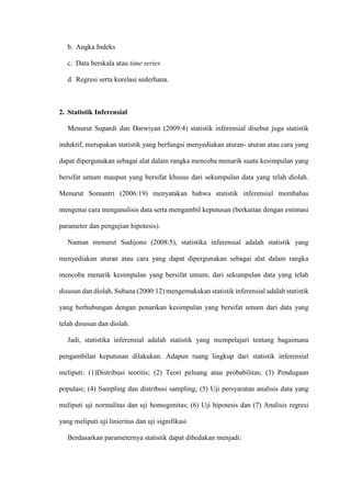 b. Angka Indeks
c. Data berskala atau time series
d. Regresi serta korelasi sederhana.
2. Statistik Inferensial
Menurut Supardi dan Darwiyan (2009:4) statistik inferensial disebut juga statistik
induktif, merupakan statistik yang berfungsi menyediakan aturan- aturan atau cara yang
dapat dipergunakan sebagai alat dalam rangka mencoba menarik suatu kesimpulan yang
bersifat umum maupun yang bersifat khusus dari sekumpulan data yang telah diolah.
Menurut Somantri (2006:19) menyatakan bahwa statistik inferensial membahas
mengenai cara menganalisis data serta mengambil keputusan (berkaitan dengan estimasi
parameter dan pengujian hipotesis).
Namun menurut Sudijono (2008:5), statistika inferensial adalah statistik yang
menyediakan aturan atau cara yang dapat dipergunakan sebagai alat dalam rangka
mencoba menarik kesimpulan yang bersifat umum, dari sekumpulan data yang telah
disusun dan diolah. Subana (2000:12) mengemukakan statistik inferensial adalah statistik
yang berhubungan dengan penarikan kesimpulan yang bersifat umum dari data yang
telah disusun dan diolah.
Jadi, statistika inferensial adalah statistik yang mempelajari tentang bagaimana
pengambilan keputusan dilakukan. Adapun ruang lingkup dari statistik inferensial
meliputi: (1)Distribusi teoritis; (2) Teori peluang atau probabilitas; (3) Pendugaan
populasi; (4) Sampling dan distribusi sampling; (5) Uji persyaratan analisis data yang
meliputi uji normalitas dan uji homogenitas; (6) Uji hipotesis dan (7) Analisis regresi
yang meliputi uji linieritas dan uji signifikasi
Berdasarkan parameternya statistik dapat dibedakan menjadi:
 
