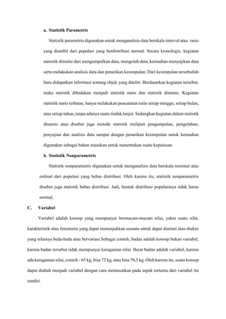 a. Statistik Parametris
Statistik parametris digunakan untuk menganalisis data berskala interval atau rasio
yang diambil dari populasi yang berdistribusi normal. Secara kronologis, kegiatan
statistik dimulai dari mengumpulkan data, mengolah data, kemudian menyajikan data
serta melakukan analisis data dan penarikan kesimpulan. Dari kesimpulan tersebutlah
baru didapatkan informasi tentang objek yang diteliti. Berdasarkan kegiatan tersebut,
maka statistik dibedakan menjadi statistik statis dan statistik dinamis. Kegiatan
statistik statis terbatas, hanya melakukan pencatatan rutin setiap minggu, setiap bulan,
atau setiap tahun, tanpa adanya suatu tindak lanjut. Sedangkan kegiatan dalam statistik
dinamis atau disebut juga metode statistik meliputi pengumpulan, pengolahan,
penyajian dan analisis data sampai dengan penarikan kesimpulan untuk kemudian
digunakan sebagai bahan masukan untuk menentukan suatu keputusan.
b. Statistik Nonparametris
Statistik nonparametris digunakan untuk menganalisis data berskala nominal atau
ordinal dari populasi yang bebas distribusi. Oleh karena itu, statistik nonparametris
disebut juga statistik bebas distribusi. Jadi, bentuk distribusi populasinya tidak harus
normal.
C. Variabel
Variabel adalah konsep yang mempunyai bermacam-macam nilai, yakni suatu sifat,
karakteristik atau fenomena yang dapat menunjukkan sesuatu untuk dapat diamati atau diukur
yang nilainya beda-beda atau bervariasi.Sebagai contoh, badan adalah konsep bukan variabel,
karena badan tersebut tidak mempunyai keragaman nilai. Berat badan adalah variabel, karena
ada keragaman nilai, contoh : 65 kg, bisa 72 kg, atau bisa 70,5 kg. Oleh karena itu, suatu konsep
dapat diubah menjadi variabel dengan cara memusatkan pada aspek tertentu dari variabel itu
sendiri.
 