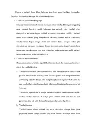 Umumnya variabel dapat dibagi beberapa klasifikasi, yaitu klasifikasi berdasarkan
fungsinya, berdasarkan skalanya, dan berdasarkan jenisnya.
1. Klasifikasi berdasarkan Fungsinya
Inti penelitian ilmiah adalah mencari hubungan antara variabel. Hubungan yang paling
dasar menurut fungsinya adalah hubungan dua variabel, yaitu variabel bebas
(independent variable) dengan variabel tergantung (dependent variable). Variabel
bebas adalah variabel yang menyebabkan terjadinya variabel terikat. Sebaliknya,
variabel terikat terjadi sebagai akibat dari variabel bebas. Sebagai contoh, jika
diprediksi ada hubungan pendapatan dengan konsumsi, yaitu dengan bertambahnya
pendapatan maka konsumsi juga akan bertambah, maka pendapatan adalah variabel
bebas dan konsumsi adalah variabel terikat.
2. Klasifikasi berdasarkan Skala
Berdasarkan skalanya, variabel dapat diklasifikasikan dalam dua macam, yaitu variabel
diskrit dan variabel kontinu.
a. Variabel distrik adalah konsep yang nilainya tidak dapat dinyatakan dalam bentuk
pecahan atau desimal di belakang koma. Misalnya, jumlah anak merupakan variabel
distrik yang diperoleh dengan jalan menghitung bukan mengukur. Oleh karena itu
data tersebut berbentuk bilangan bulat, tidak mungkin ada jumlah anak sebanyak
3,4 orang.
Variabel ini juga dinyatakan sebagai variabel kategorial. Jika hanya dua kategori,
disebut variabel dikhotom. Misalnya, jenis kelamin terdiri dari laki-laki dan
perempuan. Jika ada lebih dari dua kategori, disebut variabel politom.
b. Variabel Kontinu
Variabel kontinu adalah variabel yang dapat ditentukan nilainya dalam jarak
jangkauan tertentu dengan desimal yang tidak terbatas. Misalnya, berat badan
 