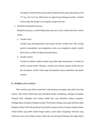 merupakan variabel kontinu karena tidak mempunyai batas tegas pada nilainya, bisa
75,2 kg, atau 76,14 kg. Oleh karena itu dapat berupa bilangan pecahan. Variabel
kontinu diperoleh dengan cara mengukur dengan alat ukur.
3. Klasifikasi berdasarkan Jenisnya
Berdasrkan jenisnya, variabel dibagi dalam dua jenis, yaitu variabel aktif dan variabel
atribut.
a. Variabel Aktif
Variabel yang dimanupulasikan oleh peneliti disebut variabel aktif. Jika seorang
peneliti memanipulasi cara menghukum, maka cara menghukum adalah variabel
aktif, karena variabel ini dapat dimanupulasikan.
b. Variabel Atribut
Variabel ini adalah variabel-variabel yang tidak dapat dimanupulasi. Variabel ini
disebut variabel atribut. Misalnya, variabel jenis kelamin dengan atribut laki-laki
dan perempuan. Atribut inilah yang menunjukkan adanya perbedaan nilai dalam
variabel.
D. PEMBULATAN ANGKA
Data statistik yang sifatnya kuantitatif pada dasarnya merupakan data diskrit dan data
kontinu. Data diskrit adalah data yang dihasilkan dengan menghitung, sehingga merupakan
bilangan bulat, sedangkan data kontinu adalah data yang dihasilkan dengan mengukur,
sehingga dapat merupakan bilangan pecahan. Pembulatan bilangan atau angka dilakukan pada
bilangan terdekat. Dari data kuantitatif yang diskrit maupun kontinu, biasanya disajikan dalam
sebuah bentuk yang lebih mudah dengan adanya syarat tanpa mengurangi informasi yang
sebenarnya atau sesuai dengan aslinya. Salah satu cara penyajian bilangan atau angka dalam
 