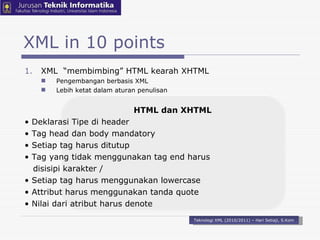 XML  “membimbing” HTML kearah XHTML Pengembangan berbasis XML Lebih ketat dalam aturan penulisan   HTML dan XHTML •  Deklarasi Tipe di header •  Tag head dan body mandatory •  Setiap tag harus ditutup •  Tag yang tidak menggunakan tag end harus disisipi karakter / •  Setiap tag harus menggunakan lowercase •  Attribut harus menggunakan tanda quote •  Nilai dari atribut harus denote XML in 10 points Teknologi XML (2010/2011) – Hari Setiaji, S.Kom 