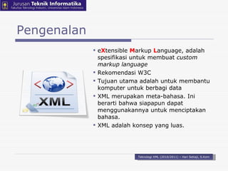 Pengenalan e X tensible  M arkup  L anguage, adalah spesifikasi untuk membuat  custom markup language Rekomendasi W3C Tujuan utama adalah untuk membantu komputer untuk berbagi dat a XML merupakan meta-bahasa. Ini berarti bahwa  siapapun dapat  menggunakannya untuk menciptakan bahasa. XML adalah konsep yang luas. Teknologi XML (2010/2011) – Hari Setiaji, S.Kom 