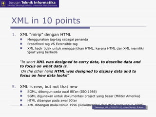 XML in 10 points XML “mirip” dengan HTML Menggunakan tag-tag sebagai penanda Predefined tag VS Extensible tag XML hadir tidak untuk menggantikan HTML, karena HTML dan XML memiliki ‘goal’ yang berbeda “ In short  XML was designed to carry data, to describe data and to focus on what data is.   On the other hand  HTML was designed to display data and to focus on how data looks” XML is new, but not that new SGML, dibangun pada awal 80’an (ISO 1986) SGML digunakan untuk dokumentasi project yang besar (Militer Amerika) HTML dibangun pada awal 90’an XML dibangun mulai tahun 1996 (Rekomendasi dari W3C pada tahun 1998) Teknologi XML (2010/2011) – Hari Setiaji, S.Kom 