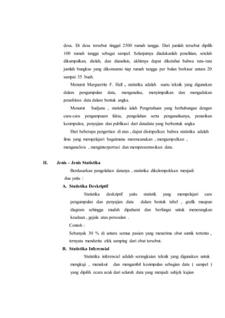 desa. Di desa tersebut tinggal 2500 rumah tangga. Dari jumlah tersebut dipilih
100 rumah tangga sebagai sampel. Selanjutnya diadakanlah penelitian, setelah
dikumpulkan, diolah, dan dianalisis, akhirnya dapat diketahui bahwa rata-rata
jumlah bungkus yang dikonsumsi tiap rumah tangga per bulan berkisar antara 20
sampai 35 buah.
Menurut Marguerrite F. Hall , statistika adalah suatu teknik yang digunakan
dalam pengumpulan data, menganalisa, menyimpulkan dan mengadakan
penafsiran data dalam bentuk angka.
Menurut Sudjana , statistika ialah Pengetahuan yang berhubungan dengan
cara-cara pengumpuam fakta, pengolahan serta penganalisanya, penarikan
kesimpulan, penyajian dan publikasi dari datadata yang berbentuk angka
Dari beberapa pengertian di atas , dapat disimpulkan bahwa statistika adalah
ilmu yang mempelajari bagaimana merencanakan , mengumpulkan ,
menganalisis , menginterpertasi dan mempresentasikan data.
II. Jenis – Jenis Statistika
Berdasarkan pengolahan datanya , statistika dikelompokkan menjadi
dua yaitu :
A. Statistika Deskriptif
Statistika deskriptif yaitu statistik yang mempelajari cara
pengumpulan dan penyajian data dalam bentuk tabel , grafik maupun
diagram sehingga mudah dipahami dan berfungsi untuk menerangkan
keadaan , gejala atau persoalan .
Contoh :
Sebanyak 30 % di antara semua pasien yang menerima obat suntik tertentu ,
ternyata menderita efek samping dari obat tersebut.
B. Statistika Inferensial
Statistika inferensial adalah serangkaian teknik yang digunakan untuk
mengkaji , menaksir dan mengambil kesimpulan sebagian data ( sampel )
yang dipilih ecara acak dari seluruh data yang menjadi subjek kajian
 