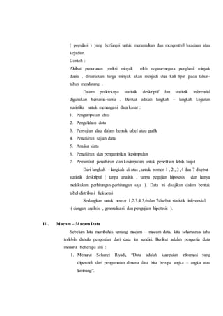 ( populasi ) yang berfungsi untuk meramalkan dan mengontrol keadaan atau
kejadian.
Contoh :
Akibat penurunan proksi minyak oleh negara-negara penghasil minyak
dunia , diramalkan harga minyak akan menjadi dua kali lipat pada tahun-
tahun mendatang .
Dalam prakteknya statistik deskriptif dan statistik inferensial
digunakan bersama-sama . Berikut adalah langkah – langkah kegiatan
statistika untuk menangani data kasar :
1. Pengumpulan data
2. Pengolahan data
3. Penyajian data dalam bentuk tabel atau grafik
4. Penafsiran sajian data
5. Analisa data
6. Penafsiran dan pengambilan kesimpulan
7. Pemanfaat penafsiran dan kesimpulan untuk penelitian lebih lanjut
Dari langkah – langkah di atas , untuk nomor 1 , 2 , 3 ,4 dan 7 disebut
statistik deskriptif ( tanpa analisis , tanpa pegajian hipotesis dan hanya
melakukan perhitungan-perhitungan saja ). Data ini disajikan dalam bentuk
tabel distribusi frekuensi
Sedangkan untuk nomor 1,2,3,4,5,6 dan 7disebut statistik inferensial
( dengan analisis , generalisasi dan pengujian hipotesis ).
III. Macam – Macam Data
Sebelum kita membahas tentang macam – macam data, kita seharusnya tahu
terlebih dahulu pengertian dari data itu sendiri. Berikut adalah pengertia data
menurut beberapa ahli :
1. Menurut Selamet Riyadi, “Data adalah kumpulan informasi yang
diperoleh dari pengamatan dimana data bisa berupa angka – angka atau
lambang”.
 
