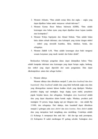 2. Menurut Arikunto, “Data adalah semua fakta dan angka – angka yang
dapat dijadikan bahan untuk menyusun sebuah informasi”.
3. Menurut Kamus Besar Bahasa Indonesia (KBBI), “Data adalah
keterangan atau bahan nyata yang dapat dijadikan dasar kajuan (analisis
atau kesimpulan)”.
4. Menurut Wahyu Supriyanto dan Ahmad Muhsin, “Data adalah bahan
baku dalam sebuah informasi, atau kelompok yang teratur dengan simbol
– simbol yang mewakili kuantitas, fakta, tindakan, benda, dan
sebagainya.
5. Menurut Zulkifli A.M, “Data adalah keterangan akan bukti mengenai
sesuatu kenyataan yang masih mentah dan belum diolah”.
Berdasarkan beberapa pengertian diatas dapat disimpulkan bahwa “Data
adalah kumpulan informasi atau keterangan yang dapat berupa angka, lambang,
dan simbol yang dapat diperoleh dari suatu pengamatan. Data dapat
dikelompokkan antara lain sebagai berikut :
1. Menurut sifatnya
Menurut sifatnya data dibedakan menjadi 2 yaitu data kualitatif dan data
kuantitatif. Data kualitatif adalah data yang tidak berbentuk angka atau data
yang dikategorikan menurut lukisan kualitas obyek yang dipelajari. Misalnya
produksi daging sapi meningkat, harga daging ayam mahal, penyaluran
pupuk berjalan lancar, dan sebagainya. Sedangkan data kuantitatif adalah
data yang dapat dinyatakan dalam bentuk angka. Misalnya, produksi padi
meningkat 10 persen, harga daging sapi per kilogram rata – rata adalah Rp
15.000, dan sebagainya. Dari nilainya, data kuantitatif dapat dibedakan
menjadi 2 golongan yaitu data diskrit dan data kontinu. Data diskrit adalah
data yang merupakan hasil menghitung atau membilang. Contohnya adalah
(1) Keluarga A mempunyai lima anak laki – laki dan tiga anak perempuan,
(2) Kabupaten B sudah membangun 85 gedung sekolah. Sedangkan data
 