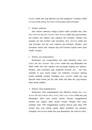 kontinu adalah data yang diperoleh dari hasil pengukuran. Contohnya adalah
(1) Luas daerah sebesar 425,7 km2, (2) Kecepatan mobil 60 km/jam.
2. Menurut sumbernya
Data menurut sumbernya mengacu kepada sumber perolehan data, yakni
data eksternal dan data internal. Data internal adalah data yang bersumber
dari keadaan atau kegiatan suatu organisasi atau kelompok. Misalnya data
penjualan dan data produksi suatu perusahaan. Data eksternal adalah data
yang bersumber dari luar suatu organisasi atau kelompok. Misalnya, suatu
perusahaan mencari data mengenai daya beli konsumen kepada kantor pusat
statistik setempat.
3. Menurut cara memperolehnya
Berdasarkan cara memperolehnya data dapat dibedakan antara data
primer dan data sekunder. Data primer adalah data yang dikumpulkan dan
diolah sendiri oleh suatu organisasi atau perorangan langsung dari objeknya.
Misalnya, suatu perusahaan ingin mengetahui konsumsi rata – rata beras
penduduk di suatu daerah dengan cara melakukan wawancara langsung
kepada penduduk setempat. Sedangkan Data sekunder adalah data yang
diperoleh dalam bentuk jadi dan telah diolah oleh pihak lain, yang biasanya
dalam bentuk publikasi.
4. Menurut waktu pengumpulannya
Berdasarkan waktu pengumpulannya data dibedakan sebagai data cross
section dan data berkala (times series). Data cross section adalah data yang
dikumpulkan dalam suatu periode tertentu, biasanya menggambarkan
keadaan atau kegiatan dalam periode tersebut. Misalnya hasil sensus
penduduk tahun 1990 menggambarkan keadaan indoesia pada tahun 1990
menurut umur, jenis kelamin, agama, tingkat pendidikan, dan sebaainya.
Sedangkan Data berkala adalah data yang dikumpulkan dari waktu ke waktu.
 