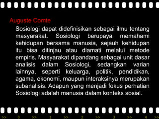 >> 0 >> 1 >> 2 >> 3 >> 4 >>
Auguste Comte
Sosiologi dapat didefinisikan sebagai ilmu tentang
masyarakat. Sosiologi berupaya memahami
kehidupan bersama manusia, sejauh kehidupan
itu bisa ditinjau atau diamati melalui metode
empiris. Masyarakat dipandang sebagai unit dasar
analisis dalam Sosiologi, sedangkan varian
lainnya, seperti keluarga, politik, pendidikan,
agama, ekonomi, maupun interaksinya merupakan
subanalisis. Adapun yang menjadi fokus perhatian
Sosiologi adalah manusia dalam konteks sosial.
 
