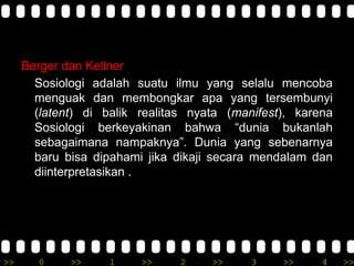 >> 0 >> 1 >> 2 >> 3 >> 4 >>
Berger dan Kellner
Sosiologi adalah suatu ilmu yang selalu mencoba
menguak dan membongkar apa yang tersembunyi
(latent) di balik realitas nyata (manifest), karena
Sosiologi berkeyakinan bahwa “dunia bukanlah
sebagaimana nampaknya”. Dunia yang sebenarnya
baru bisa dipahami jika dikaji secara mendalam dan
diinterpretasikan .
 