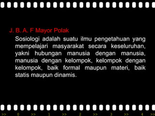 >> 0 >> 1 >> 2 >> 3 >> 4 >>
J. B. A. F Mayor Polak
Sosiologi adalah suatu ilmu pengetahuan yang
mempelajari masyarakat secara keseluruhan,
yakni hubungan manusia dengan manusia,
manusia dengan kelompok, kelompok dengan
kelompok, baik formal maupun materi, baik
statis maupun dinamis.
 