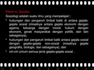 >> 0 >> 1 >> 2 >> 3 >> 4 >>
Pitirim A. Sorokin
Sosiologi adalah suatu ilmu yang mempelajari :
• hubungan dan pengaruh timbal balik di antara gejala-
gejala sosial (misalnya antara gejala ekonomi dengan
agama, keluarga dengan moral, hukum dengan
ekonomi, gerak masyarakat dengan politik, dan lain
sebagainya),
• hubungan dan pengaruh timbal balik antara gejala sosial
dengan gejala-gejala non-sosial (misalnya gejala
geografis, biologis, dan sebagainya), dan
• ciri-ciri umum semua jenis gejala-gejala sosial .
 
