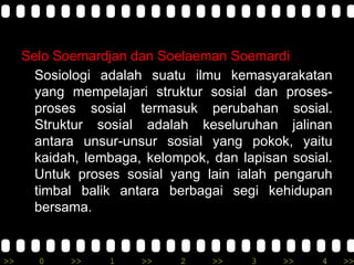 >> 0 >> 1 >> 2 >> 3 >> 4 >>
Selo Soemardjan dan Soelaeman Soemardi
Sosiologi adalah suatu ilmu kemasyarakatan
yang mempelajari struktur sosial dan proses-
proses sosial termasuk perubahan sosial.
Struktur sosial adalah keseluruhan jalinan
antara unsur-unsur sosial yang pokok, yaitu
kaidah, lembaga, kelompok, dan lapisan sosial.
Untuk proses sosial yang lain ialah pengaruh
timbal balik antara berbagai segi kehidupan
bersama.
 
