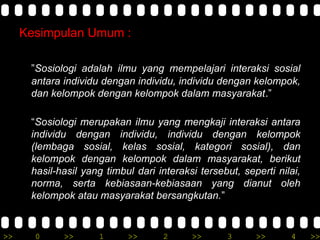 >> 0 >> 1 >> 2 >> 3 >> 4 >>
Kesimpulan Umum :
”Sosiologi adalah ilmu yang mempelajari interaksi sosial
antara individu dengan individu, individu dengan kelompok,
dan kelompok dengan kelompok dalam masyarakat.”
“Sosiologi merupakan ilmu yang mengkaji interaksi antara
individu dengan individu, individu dengan kelompok
(lembaga sosial, kelas sosial, kategori sosial), dan
kelompok dengan kelompok dalam masyarakat, berikut
hasil-hasil yang timbul dari interaksi tersebut, seperti nilai,
norma, serta kebiasaan-kebiasaan yang dianut oleh
kelompok atau masyarakat bersangkutan.”
 