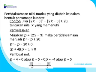 Pertidaksamaan nilai mutlak yang diubah ke dalam
bentuk persamaan kuadrat
Contoh. Jika |2 − 3|
𝑥 2
− |2 − 3| ≥ 20,
𝑥
tentukan nilai yang memenuhi
𝑥
Penyelesaian
Misalkan = |2 − 3| maka pertidaksamaan
𝑝 𝑥
menjadi 𝑝2
− ≥ 20
𝑝
𝑝2
− − 20 ≥ 0
𝑝
( + 4)( − 5) ≥ 0
𝑝 𝑝
Pembuat nol:
𝑝 + 4 = 0 atau − 5 = 0 = −4 atau = 5
𝑝 𝑝 𝑝
 