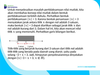 Untuk menyelesaikan masalah pertidaksamaan nilai mutlak, kita
akan membahas konsep nilai mutlak dalam bentuk
pertidaksamaan terlebih dahulu. Perhatikan bentuk
pertidaksamaan | | < 3. Karena bentuk persamaan | | = 3
𝑥 𝑥
menyatakan jarak antara titik dengan nol adalah 3 satuan,
𝑥
maka bentuk | | < 3 dapat diartikan sebagai jarak titik dan
𝑥 𝑥
nol adalah kurang dari 3. Dalam hal ini, kita akan mencari nilai
titik yang memenuhi.
𝑥 Perhatikan garis bilangan berikut.
Titik-titik yang berjarak kurang dari 3 satuan dari titik nol adalah
titik-titik yang berada pada daerah yang diarsir, yaitu pada
selang −3 < < 3. Jadi, himpunan penyelesaiannnya dinyatakan
𝑥
dengan { |−3 < < 3, }.
𝑥 𝑥 𝑥 ∈ 𝑅
 