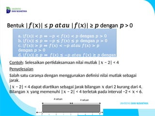 Bentuk | ( )| ≤ | ( )| ≥ dengan > 0
𝑓 𝑥 𝑝 𝑎𝑡𝑎𝑢 𝑓 𝑥 𝑝 𝑝
Contoh: Selesaikan pertidaksamaan nilai mutlak | − 2| < 4
𝑥
Penyelesaian
Salah satu caranya dengan menggunakan definisi nilai mutlak sebagai
jarak.
| − 2| < 4 dapat diartikan sebagai jarak bilangan dari 2 kurang dari 4.
𝑥 𝑥
Bilangan yang memenuhi | − 2| < 4 terletak pada interval −2 < < 6.
𝑥 𝑥 𝑥
a. |𝑓(𝑥)| < 𝑝 ⇔ −𝑝 < 𝑓(𝑥) < 𝑝 dengan 𝑝 > 0
b. |𝑓(𝑥)| ≤ 𝑝 ⇔ −𝑝 ≤ 𝑓(𝑥) ≤ 𝑝 dengan 𝑝 > 0
c. |𝑓(𝑥)| > 𝑝 ⇔ 𝑓(𝑥) < −𝑝 𝑎𝑡𝑎𝑢 𝑓(𝑥) > 𝑝
dengan 𝑝 > 0
d. |𝑓(𝑥)| ≥ 𝑝 ⇔ 𝑓(𝑥) ≤ −𝑝 𝑎𝑡𝑎𝑢 𝑓(𝑥) ≥ 𝑝 dengan
𝑝 > 0
 