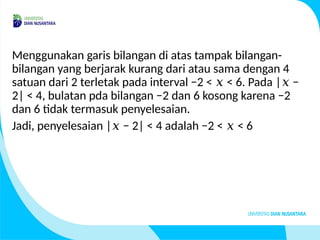 Menggunakan garis bilangan di atas tampak bilangan-
bilangan yang berjarak kurang dari atau sama dengan 4
satuan dari 2 terletak pada interval −2 < < 6. Pada | −
𝑥 𝑥
2| < 4, bulatan pda bilangan −2 dan 6 kosong karena −2
dan 6 tidak termasuk penyelesaian.
Jadi, penyelesaian | − 2| < 4 adalah −2 < < 6
𝑥 𝑥
 