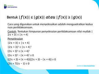 Bentuk | ( )| ≤ | ( )| | ( )| ≥ | ( )|
𝑓 𝑥 𝑔 𝑥 𝑎𝑡𝑎𝑢 𝑓 𝑥 𝑔 𝑥
Cara yang digunakan untuk menyelesaikan adalah menguadratkan kedua
ruas pertidaksamaan.
Contoh. Tentukan himpunan penyelesaian pertidaksamaan nilai mutlak |
2 + 3| ≤ | + 4|
𝑥 𝑥
Penyelesaian
|2 + 3| ≤ | + 4|
𝑥 𝑥
|2 + 3|
𝑥 2
≤ | + 4|
𝑥 2
(2 + 3)
𝑥 2
≤ ( + 4)
𝑥 2
(2 + 3)
𝑥 2
− ( + 4)
𝑥 2
≤ 0
((2 + 3) + ( + 4))((2 + 3) − ( + 4)) ≤ 0
𝑥 𝑥 𝑥 𝑥
(3 + 7)( − 1) ≤ 0
𝑥 𝑥
 