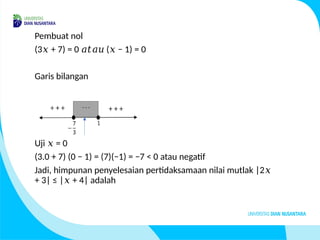 Pembuat nol
(3 + 7) = 0 ( − 1) = 0
𝑥 𝑎𝑡𝑎𝑢 𝑥
Garis bilangan
Uji = 0
𝑥
(3.0 + 7) (0 − 1) = (7)(−1) = −7 < 0 atau negatif
Jadi, himpunan penyelesaian pertidaksamaan nilai mutlak |2𝑥
+ 3| ≤ | + 4| adalah
𝑥
 