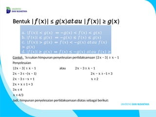Bentuk | ( )| ≤ ( ) | ( )| ≥ ( )
𝑓 𝑥 𝑔 𝑥 𝑎𝑡𝑎𝑢 𝑓 𝑥 𝑔 𝑥
Contoh. Tentukan himpunan penyelesaian pertidaksamaan |2 − 3| ≥ − 1
𝑥 𝑥
Penyelesaian
|2 − 3| ≥ − 1
𝑥 𝑥 atau 2 − 3 ≥ − 1
𝑥 𝑥
2 − 3 ≤ −( − 1)
𝑥 𝑥 2 − ≥ −1 + 3
𝑥 𝑥
2 − 3 ≤ − + 1
𝑥 𝑥 ≥ 2
𝑥
2 + ≤ 1 + 3
𝑥 𝑥
3 ≤ 4
𝑥
≤
𝑥 4/3
Jadi, himpunan penyelesaian pertidaksamaan diatas sebagai berikut:
a. |𝑓(𝑥)| < 𝑔(𝑥) ⇔ −𝑔(𝑥) < 𝑓(𝑥) < 𝑔(𝑥)
b. |𝑓(𝑥)| ≤ 𝑔(𝑥) ⇔ −𝑔(𝑥) ≤ 𝑓(𝑥) ≤ 𝑔(𝑥)
c. |𝑓(𝑥)| > 𝑔(𝑥) ⇔ 𝑓(𝑥) < −𝑔(𝑥) 𝑎𝑡𝑎𝑢 𝑓(𝑥)
> 𝑔(𝑥)
d. |𝑓(𝑥)| ≥ 𝑔(𝑥) ⇔ 𝑓(𝑥) ≤ −𝑔(𝑥) 𝑎𝑡𝑎𝑢 𝑓(𝑥) ≥
𝑔(𝑥)
 