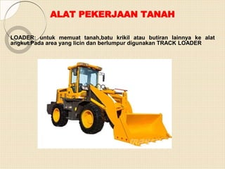 ALAT PEKERJAAN TANAH
LOADER: untuk memuat tanah,batu krikil atau butiran lainnya ke alat
angkut.Pada area yang licin dan berlumpur digunakan TRACK LOADER
 