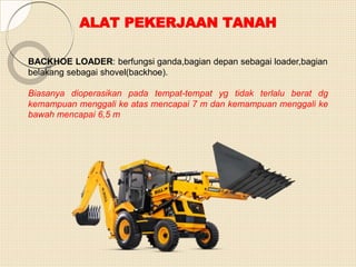 ALAT PEKERJAAN TANAH
BACKHOE LOADER: berfungsi ganda,bagian depan sebagai loader,bagian
belakang sebagai shovel(backhoe).
Biasanya dioperasikan pada tempat-tempat yg tidak terlalu berat dg
kemampuan menggali ke atas mencapai 7 m dan kemampuan menggali ke
bawah mencapai 6,5 m
 