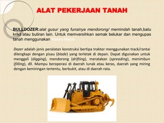 ALAT PEKERJAAN TANAH
BULLDOZER:alat gusur yang funsinya mendorong/ memindah tanah,batu
krikil atau butiran lain. Untuk memversihkan semak belukar dan mengupas
tanah menggunakan Rakes Blade
Dozer adalah jenis peralatan konstruksi bertipa traktor menggunakan track/rantai
dilengkapi dengan pisau (blade) yang terletak di depan. Dapat digunakan untuk
menggali (digging), mendorong (drifting), meratakan (spreading), menimbun
(filling), dll. Mampu beroperasi di daerah lunak atau keras, daerah yang miring
dengan kemiringan tertentu, berbukit, atau di daerah rata.
 