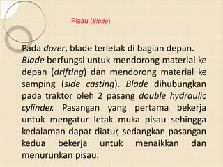 Pisau (Blade)
Pada dozer, blade terletak di bagian depan.
Blade berfungsi untuk mendorong material ke
depan (drifting) dan mendorong material ke
samping (side casting). Blade dihubungkan
pada traktor oleh 2 pasang double hydraulic
cylinder. Pasangan yang pertama bekerja
untuk mengatur letak muka pisau sehingga
kedalaman dapat diatur, sedangkan pasangan
kedua bekerja untuk menaikkan dan
menurunkan pisau.
 