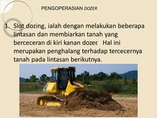 PENGOPERASIAN DOZER
1. Slot dozing, ialah dengan melakukan beberapa
lintasan dan membiarkan tanah yang
berceceran di kiri kanan dozer. Hal ini
merupakan penghalang terhadap tercecernya
tanah pada lintasan berikutnya.
 