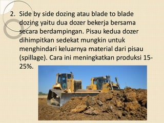 2. Side by side dozing atau blade to blade
dozing yaitu dua dozer bekerja bersama
secara berdampingan. Pisau kedua dozer
dihimpitkan sedekat mungkin untuk
menghindari keluarnya material dari pisau
(spillage). Cara ini meningkatkan produksi 15-
25%.
 