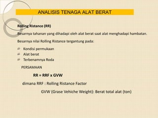 Rolling Ristance (RR)
Besarnya tahanan yang dihadapi oleh alat berat saat alat menghadapi hambatan.
Besarnya nilai Rolling Ristance tergantung pada:
Kondisi permukaan
Alat berat
Terbenamnya Roda
PERSAMAAN
RR = RRF x GVW
dimana RRF : Rolling Ristance Factor
GVW (Grase Vehiche Weight): Berat total alat (ton)
ANALISIS TENAGA ALAT BERAT
 