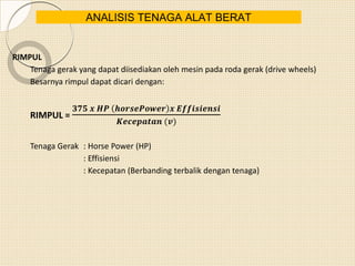 RIMPUL
Tenaga gerak yang dapat diisediakan oleh mesin pada roda gerak (drive wheels)
Besarnya rimpul dapat dicari dengan:
RIMPUL =
𝟑𝟕𝟓 𝒙 𝑯𝑷 𝒉𝒐𝒓𝒔𝒆𝑷𝒐𝒘𝒆𝒓 𝒙 𝑬𝒇𝒇𝒊𝒔𝒊𝒆𝒏𝒔𝒊
𝑲𝒆𝒄𝒆𝒑𝒂𝒕𝒂𝒏 (𝒗)
Tenaga Gerak : Horse Power (HP)
: Effisiensi
: Kecepatan (Berbanding terbalik dengan tenaga)
ANALISIS TENAGA ALAT BERAT
 