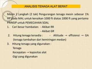 Mesin 2 Langkah (2 tak) Pengurangan tenaga mesin sebesar 1%
HP pada MAL untuk kenaikan 1000 ft diatas 1000 ft yang pertama
PRINSIP untuk PEMECAHAN SOAL
1. Cari besar hambatan: - Akibat RR
- Akibat GR
2. Hitung tenaga tersedia : - Altitude → effisiensi → GA
(tenaga tambahan dari kemiringan medan)
3. Hitung tenaga yang digunakan :
Tenaga
Kecepatan → kapasitas alat
Gigi yang digunakan
ANALISIS TENAGA ALAT BERAT
 