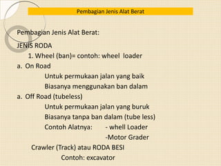 Pembagian Jenis Alat Berat
Pembagian Jenis Alat Berat:
JENIS RODA
1. Wheel (ban)= contoh: wheel loader
a. On Road
Untuk permukaan jalan yang baik
Biasanya menggunakan ban dalam
a. Off Road (tubeless)
Untuk permukaan jalan yang buruk
Biasanya tanpa ban dalam (tube less)
Contoh Alatnya: - whell Loader
-Motor Grader
Crawler (Track) atau RODA BESI
Contoh: excavator
 