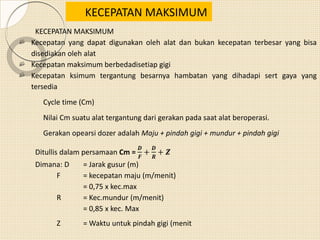 KECEPATAN MAKSIMUM
Kecepatan yang dapat digunakan oleh alat dan bukan kecepatan terbesar yang bisa
disediakan oleh alat
Kecepatan maksimum berbedadisetiap gigi
Kecepatan ksimum tergantung besarnya hambatan yang dihadapi sert gaya yang
tersedia
Cycle time (Cm)
Nilai Cm suatu alat tergantung dari gerakan pada saat alat beroperasi.
Gerakan opearsi dozer adalah Maju + pindah gigi + mundur + pindah gigi
Ditullis dalam persamaan Cm =
𝑫
𝑭
+
𝑫
𝑹
+ 𝒁
Dimana: D = Jarak gusur (m)
F = kecepatan maju (m/menit)
= 0,75 x kec.max
R = Kec.mundur (m/menit)
= 0,85 x kec. Max
Z = Waktu untuk pindah gigi (menit
KECEPATAN MAKSIMUM
 