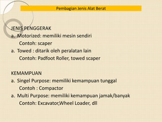 JENIS PENGGERAK
a. Motorized: memiliki mesin sendiri
Contoh: scaper
a. Towed : ditarik oleh peralatan lain
Contoh: Padfoot Roller, towed scaper
KEMAMPUAN
a. Singel Purpose: memiliki kemampuan tunggal
Contoh : Compactor
a. Multi Purpose: memiliki kemampuan jamak/banyak
Contoh: Excavator,Wheel Loader, dll
Pembagian Jenis Alat Berat
 