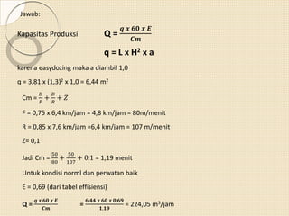 Jawab:
Kapasitas Produksi Q =
𝒒 𝒙 𝟔𝟎 𝒙 𝑬
𝑪𝒎
q = L x H2 x a
karena easydozing maka a diambil 1,0
q = 3,81 x (1,3)2 x 1,0 = 6,44 m2
Cm =
𝐷
𝐹
+
𝐷
𝑅
+ 𝑍
F = 0,75 x 6,4 km/jam = 4,8 km/jam = 80m/menit
R = 0,85 x 7,6 km/jam =6,4 km/jam = 107 m/menit
Z= 0,1
Jadi Cm =
50
80
+
50
107
+ 0,1 = 1,19 menit
Untuk kondisi norml dan perwatan baik
E = 0,69 (dari tabel effisiensi)
Q =
𝒒 𝒙 𝟔𝟎 𝒙 𝑬
𝑪𝒎
=
𝟔,𝟒𝟒 𝒙 𝟔𝟎 𝒙 𝟎,𝟔𝟗
𝟏,𝟏𝟗
= 224,05 m3/jam
 