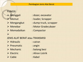FUNGSI
 Menggali : dozer, excavator
 Memut : loader, Scrapper
 Mengangkut : dump truck, scrapper
 Menebar : Motor Grader,dozer
 Memadatkan : Compactor

JENIS ALAT BERAT atau TRANSMISI
 Hidraulic : cairan
 Pneumatic : angin
 Mechanic : batang besi
 Electric : Aliran Listrik
 Cable : Kabel
Pembagian Jenis Alat Berat
 