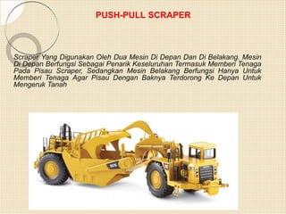 PUSH-PULL SCRAPER
Scraper Yang Digunakan Oleh Dua Mesin Di Depan Dan Di Belakang. Mesin
Di Depan Berfungsi Sebagai Penarik Keseluruhan Termasuk Memberi Tenaga
Pada Pisau Scraper, Sedangkan Mesin Belakang Berfungsi Hanya Untuk
Memberi Tenaga Agar Pisau Dengan Baknya Terdorong Ke Depan Untuk
Mengeruk Tanah
 