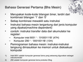 Bahasa Generasi Pertama (Bhs Mesin)
• Merupakan kode-kode bilangan biner, terdiri dari
kombinasi bilangan ‘1’ dan ‘0’
• Setiap kombinasi mewakili satu instruksi
• Instruksi bahasa mesin tergantung dari jenis komputer
yang dipakai(machine dependent)
• contoh: instruksi transfer data dari akumulator ke
register:
– Komputer intel 8051 1)
: ‘01000111B’ (47H)
– Komputer Z80 2)
: ‘00010011B’ (13H)
• Pemrograman bahasa mesin: instruksi-instruksi
langsung dimasukkan ke memori untuk dieksekusi
komputer
1) Intel 8051 adalah komputer generasi lama yang sekarang digunakan sebagai
mikrokontroler
2) Z80 adalah komputer generasi lama produksi Zilog
 